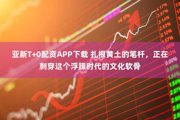 亚新T+0配资APP下载 扎根黄土的笔杆，正在刺穿这个浮躁时代的文化软骨