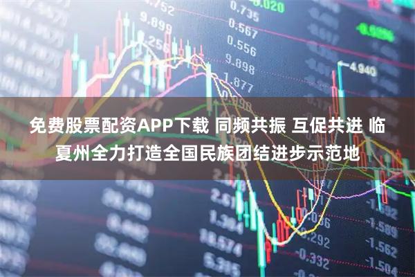免费股票配资APP下载 同频共振 互促共进 临夏州全力打造全国民族团结进步示范地