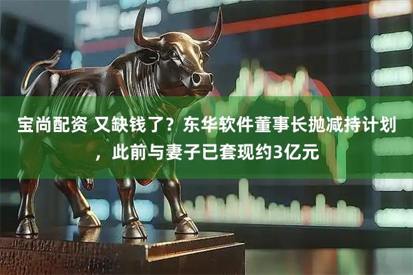 宝尚配资 又缺钱了？东华软件董事长抛减持计划，此前与妻子已套现约3亿元