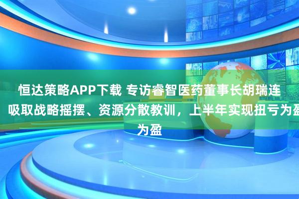 恒达策略APP下载 专访睿智医药董事长胡瑞连：吸取战略摇摆、资源分散教训，上半年实现扭亏为盈
