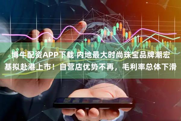 博牛配资APP下载 内地最大时尚珠宝品牌潮宏基拟赴港上市！自营店优势不再，毛利率总体下滑