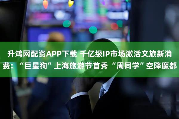 升鸿网配资APP下载 千亿级IP市场激活文旅新消费：“巨星狗”上海旅游节首秀 “周同学”空降魔都