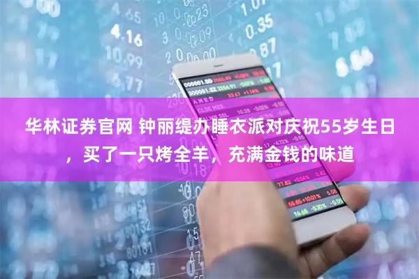 华林证券官网 钟丽缇办睡衣派对庆祝55岁生日，买了一只烤全羊，充满金钱的味道