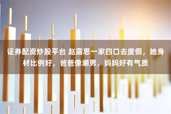 证券配资炒股平台 赵露思一家四口去度假，她身材比例好，爸爸像潮男，妈妈好有气质