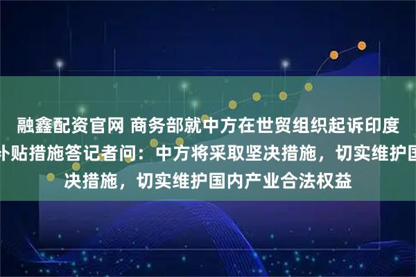 融鑫配资官网 商务部就中方在世贸组织起诉印度电动汽车及电池补贴措施答记者问：中方将采取坚决措施，切实维护国内产业合法权益