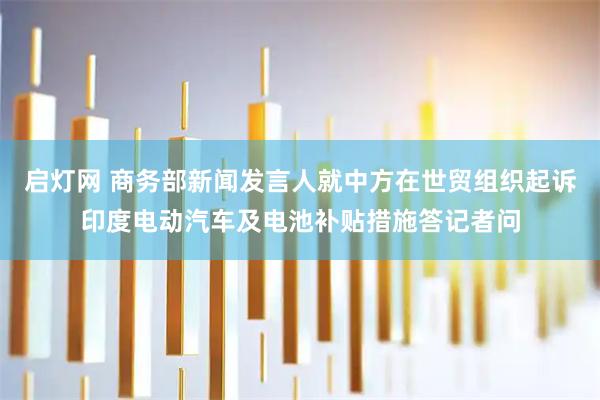 启灯网 商务部新闻发言人就中方在世贸组织起诉印度电动汽车及电池补贴措施答记者问