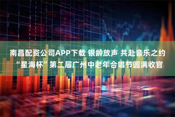 南昌配资公司APP下载 银龄放声 共赴音乐之约 “星海杯”第二届广州中老年合唱节圆满收官