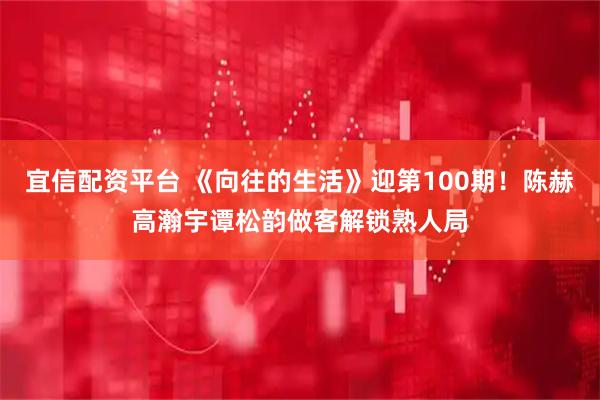 宜信配资平台 《向往的生活》迎第100期！陈赫高瀚宇谭松韵做客解锁熟人局