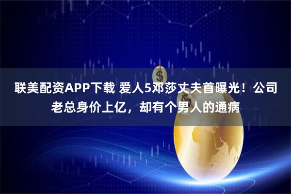联美配资APP下载 爱人5邓莎丈夫首曝光！公司老总身价上亿，却有个男人的通病