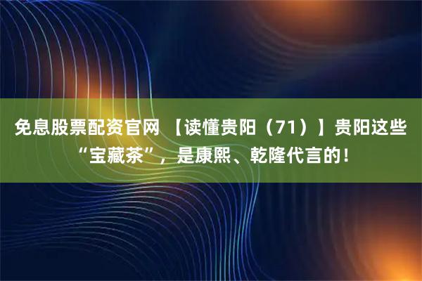 免息股票配资官网 【读懂贵阳（71）】贵阳这些“宝藏茶”，是康熙、乾隆代言的！