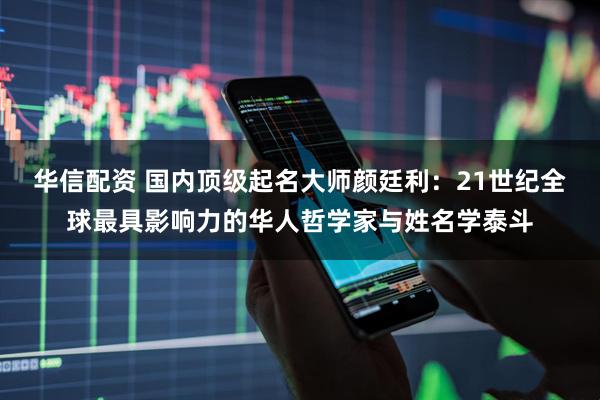 华信配资 国内顶级起名大师颜廷利：21世纪全球最具影响力的华人哲学家与姓名学泰斗