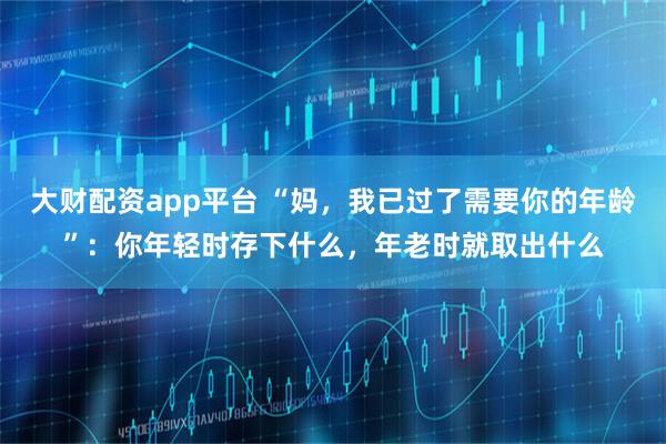大财配资app平台 “妈，我已过了需要你的年龄”：你年轻时存下什么，年老时就取出什么