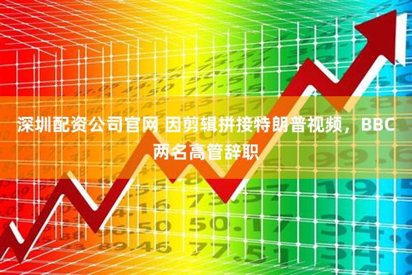 深圳配资公司官网 因剪辑拼接特朗普视频，BBC两名高管辞职