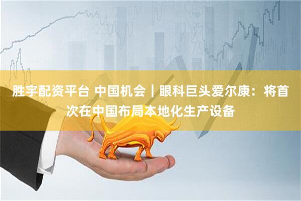胜宇配资平台 中国机会｜眼科巨头爱尔康：将首次在中国布局本地化生产设备