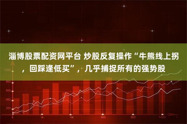 淄博股票配资网平台 炒股反复操作“牛熊线上拐，回踩逢低买”，几乎捕捉所有的强势股