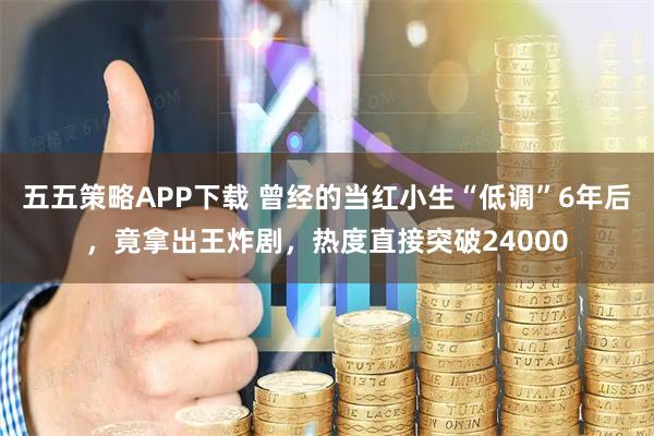 五五策略APP下载 曾经的当红小生“低调”6年后，竟拿出王炸剧，热度直接突破24000