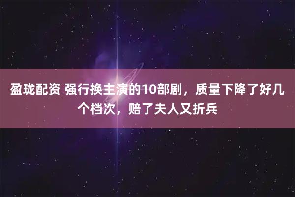 盈珑配资 强行换主演的10部剧，质量下降了好几个档次，赔了夫人又折兵