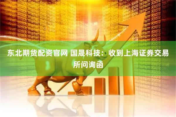 东北期货配资官网 国晟科技：收到上海证券交易所问询函