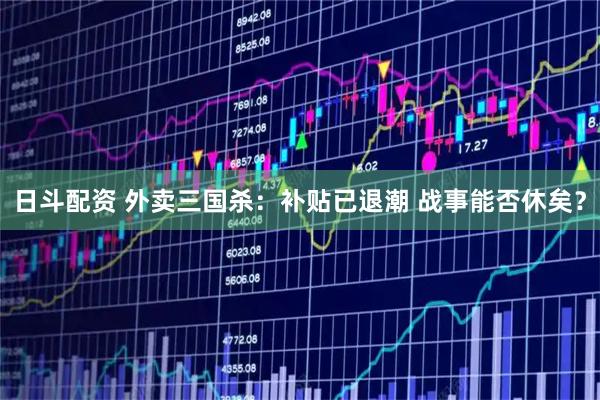 日斗配资 外卖三国杀：补贴已退潮 战事能否休矣？
