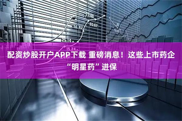 配资炒股开户APP下载 重磅消息！这些上市药企“明星药”进保