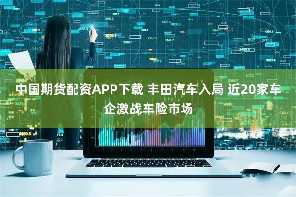 中国期货配资APP下载 丰田汽车入局 近20家车企激战车险市场