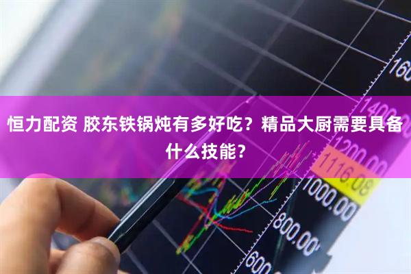 恒力配资 胶东铁锅炖有多好吃？精品大厨需要具备什么技能？