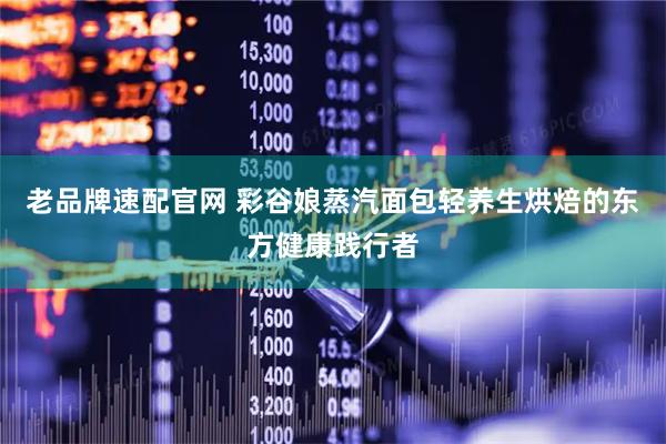 老品牌速配官网 彩谷娘蒸汽面包轻养生烘焙的东方健康践行者