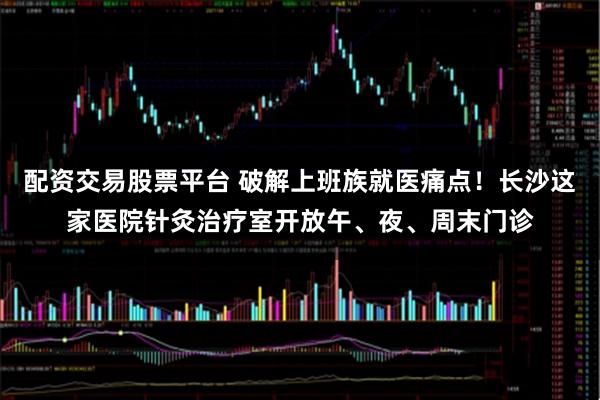 配资交易股票平台 破解上班族就医痛点！长沙这家医院针灸治疗室开放午、夜、周末门诊