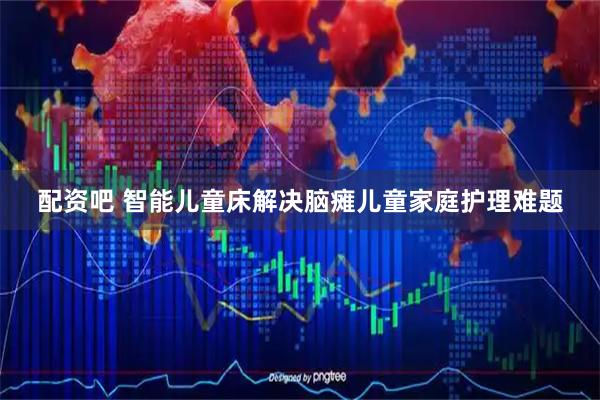 配资吧 智能儿童床解决脑瘫儿童家庭护理难题