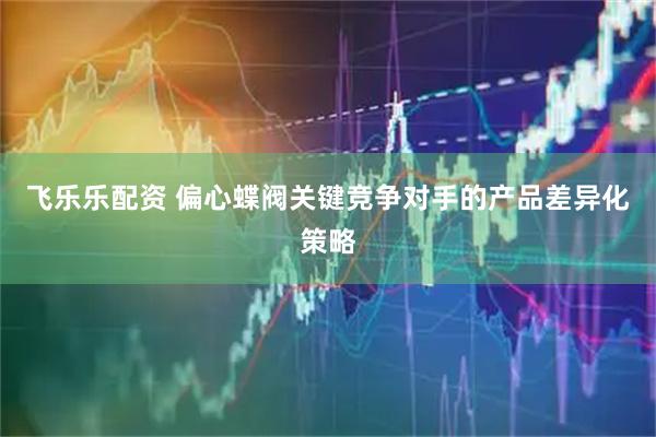 飞乐乐配资 偏心蝶阀关键竞争对手的产品差异化策略
