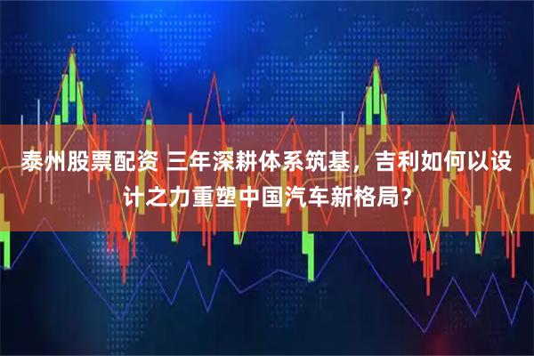 泰州股票配资 三年深耕体系筑基，吉利如何以设计之力重塑中国汽车新格局？
