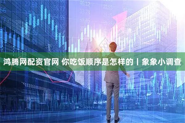 鸿腾网配资官网 你吃饭顺序是怎样的丨象象小调查