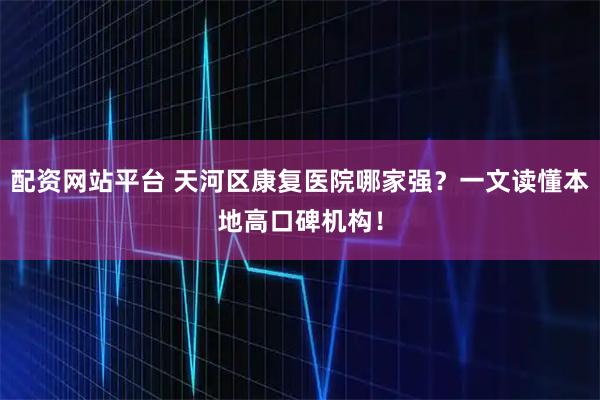 配资网站平台 天河区康复医院哪家强？一文读懂本地高口碑机构！
