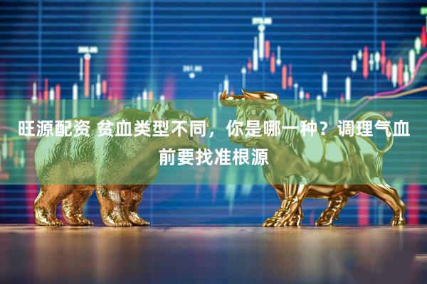 旺源配资 贫血类型不同，你是哪一种？调理气血前要找准根源