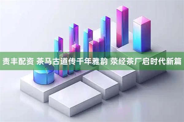 责丰配资 茶马古道传千年雅韵 荥经茶厂启时代新篇