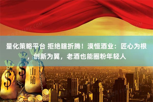 量化策略平台 拒绝瞎折腾！漠恒酒业：匠心为根，创新为翼，老酒也能圈粉年轻人