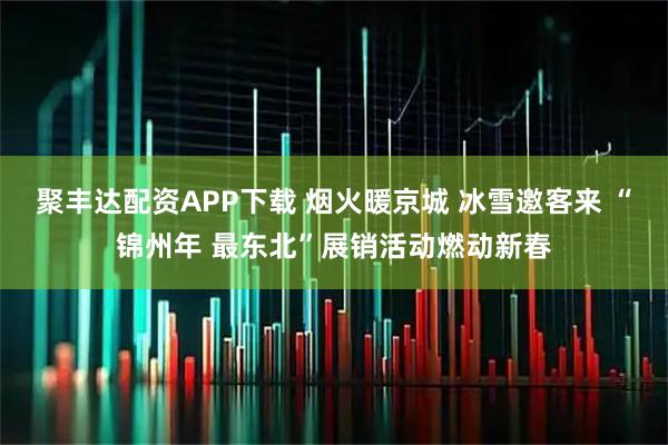 聚丰达配资APP下载 烟火暖京城 冰雪邀客来 “锦州年 最东北”展销活动燃动新春