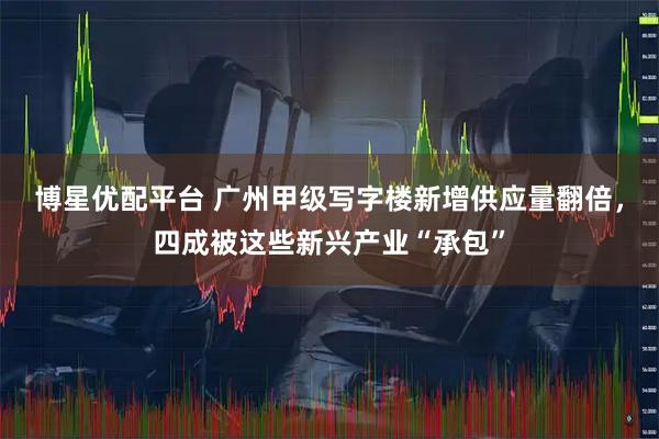 博星优配平台 广州甲级写字楼新增供应量翻倍，四成被这些新兴产业“承包”
