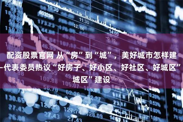 配资股票官网 从“房”到“城”，美好城市怎样建？——代表委员热议“好房子、好小区、好社区、好城区”建设