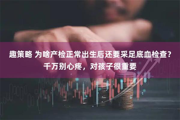 趣策略 为啥产检正常出生后还要采足底血检查？千万别心疼，对孩子很重要